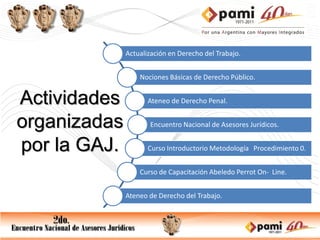 Actualización en Derecho del Trabajo.


                  Nociones Básicas de Derecho Público.


Actividades          Ateneo de Derecho Penal.


organizadas          Encuentro Nacional de Asesores Jurídicos.


por la GAJ.          Curso Introductorio Metodología Procedimiento 0.


                  Curso de Capacitación Abeledo Perrot On- Line.


              Ateneo de Derecho del Trabajo.
 