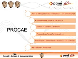 ¿Qué es el Programa Carta Compromiso      con el Ciudadano?


              Fundamentos del Gobierno Electrónico.


               Avances de Gobierno Electrónico.

PROCAE
                Producción de Textos Administrativos.


              Introducción a la Prevención y Resolución de Conflictos.


         Seguridad de la Información.
 