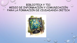 BIBLIOTECA Y TIC:
MEDIO DE INFORMACIÓN Y COMUNICACIÓN
PARA LA FORMACIÓN DE CIUDADANÍA CRITICA
 