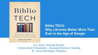 Biblio TECH:
Why Libraries Matter More Than
Ever in the Age of Google
K.C. Boyd, Doctoral Student
Context Book Presentation - Advanced Seminar: Reading
Dr. Janice Del Negro, Professor
 