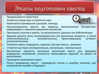Этапы подготовки квеста 
 Придумывается идея/тема. 
 Готовится концепция и стратегия игры. 
 Намечается примерный сценарий, легенда. 
 Организационная группа, как правило, возглавляемая методистом, 
информирует о принятых решениях коллектив. 
 Принимать участие в квесте, по возможности, должны все библиотекари 
 Задания должны быть многовариантные (на различные возрасты, а также 
интеллектуальные, познавательные, ориентирующие, активно- 
развлекательные). 
 Готовятся карты /маршруты, задания, мастер-классы, реквизит. 
 Ставятся выставки (интерактивные, инсталяции, электронные) 
 Желательно провести несколько репетиций квеста для проверки 
маршрутов, возможной сложности прохождения заданий, на время их 
выполнения. 
 Проводится рекламная акция. 
 После проведения квеста - подведение итогов и «разбор полетов» для 
исправления ошибок в будущем. 
 