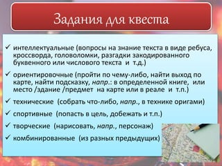 Задания для квеста 
 интеллектуальные (вопросы на знание текста в виде ребуса, 
кроссворда, головоломки, разгадки закодированного 
буквенного или числового текста и т.д.) 
 ориентировочные (пройти по чему-либо, найти выход по 
карте, найти подсказку, напр.: в определенной книге, или 
место /здание /предмет на карте или в реале и т.п.) 
 технические (собрать что-либо, напр., в технике оригами) 
 спортивные (попасть в цель, добежать и т.п.) 
 творческие (нарисовать, напр., персонаж) 
 комбинированные (из разных предыдущих) 
 