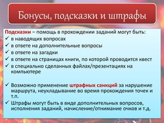 Бонусы, подсказки и штрафы 
Подсказки – помощь в прохождении заданий могут быть: 
 в наводящих вопросах 
 в ответе на дополнительные вопросы 
 в ответе на загадки 
 в ответе на страницах книги, по которой проводится квест 
 в специально сделанных файлах/презентациях на 
компьютере 
 Возможно применение штрафных санкций за нарушение 
маршрута, неукладывание во время прохождения точек и 
т.п. 
 Штрафы могут быть в виде дополнительных вопросов, 
исполнения заданий, начисление/отнимание очков и т.д. 
 