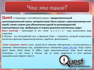 Что это такое? 
Quest в переводе с английского языка - продолжительный 
целенаправленный поиск, который может быть связан с приключениями или 
игрой; также служит для обозначения одной из разновидностей 
компьютерных игр, требующих от игрока решения умственных задач. 
Квест (квестор) – происходит от лат. слова q u a e r o – ищу, разыскиваю, веду 
следствие. 
В Италии - это полицейский чин, в Древнем Риме – служитель, который осуществлял 
различные функции (административные, судебные, финансовые). 
«Само название «квест» (англ. quest) было именем собственным и использовалось в 
названии компьютерных игр, разработанных компанией Sierra On-Line: King's Quest, 
Space Quest, Police Quest. В 1990-х годах приключенческие игры были весьма 
популярны, в том числе в России, где за ними закрепился и стал именем 
нарицательным термин «квест». 
 