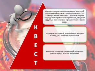 компьютерная игра-повествование, в которой 
управляемый игроком герой продвигается по 
сюжету и взаимодействует с игровым миром 
посредством применения предметов, общения 
с другими персонажами и решения логических 
задач. 
задание в настольной ролевой игре, которое 
мастер даёт команде персонажей. 
интеллектуально-экстремальный вид игр на 
улицах города и за его пределами 
 