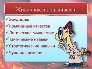 Живой квест развивает: 
Эрудицию 
Командные качества 
Логическое мышление 
Тактические навыки 
Стратегические навыки 
Чувство времени 
 