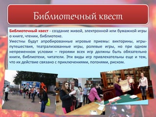 Библиотечный квест 
Библиотечный квест - создание живой, электронной или бумажной игры 
о книге, чтении, библиотеке. 
Уместны будут апробированные игровые приемы: викторины, игры- 
путешествия, театрализованные игры, ролевые игры, но при одном 
непременном условии – героями всех игр должны быть обязательно 
книги, библиотеки, читатели. Эти виды игр привлекательны еще и тем, 
что их действие связано с приключениями, погонями, риском. 
 