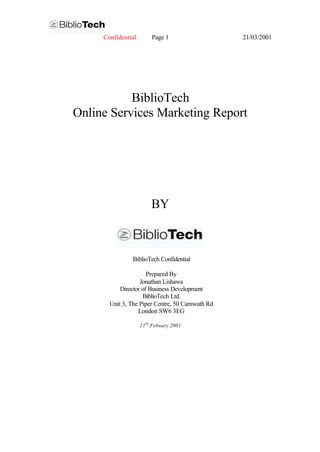 Confidential        Page 1                   21/03/2001




           BiblioTech
Online Services Marketing Report




                         BY



                BiblioTech Confidential

                      Prepared By
                   Jonathan Lishawa
           Director of Business Development
                    BiblioTech Ltd.
       Unit 3, The Piper Centre, 50 Carnwath Rd
                  London SW6 3EG

                    21 th Febuary 2001
 