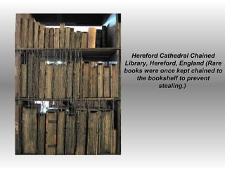 Hereford Cathedral Chained Library, Hereford, England (Rare books were once kept chained to the bookshelf to prevent stealing.)  