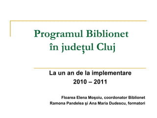 Programul Biblionet
   în judeţul Cluj

   La un an de la implementare
           2010 – 2011

       Floarea Elena Moşoiu, coordonator Biblionet
   Ramona Pandelea şi Ana Maria Dudescu, formatori
 