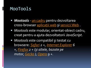 MooTools
 Mootools - un cadru pentru dezvoltarea
cross-browser aplicaţii web şi serviciiWeb .
 Mootools este modular, orientat-obiect cadru,
creat pentru a ajuta dezvoltatorii JavaScript.
 Mootools este compatibil şi testat cu
browsere: Safari 2 +, Internet Explorer 6
+, Firefox 2 + (şi altele, bazate pe
motor, Gecko ), Opera 9 +.
 