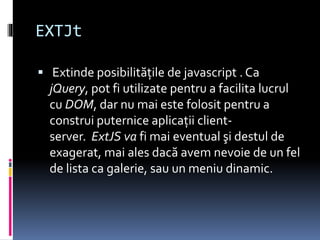 EXTJt
 Extinde posibilităţile de javascript . Ca
jQuery, pot fi utilizate pentru a facilita lucrul
cu DOM, dar nu mai este folosit pentru a
construi puternice aplicaţii client-
server. ExtJS va fi mai eventual şi destul de
exagerat, mai ales dacă avem nevoie de un fel
de lista ca galerie, sau un meniu dinamic.
 