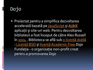 Dojo
 Proiectat pentru a simplifica dezvoltarea
accelerată bazată pe JavaScript şi AJAX
aplicaţii şi site-uri web. Pentru dezvoltarea
bibliotecii a fost început de către Alex Russell
în 2004 . Biblioteca se află sub o licenţă dublă
: Licenţă BSD şi licenţă Academic Free Dojo
Fundaţia - o organizaţie non-profit creat
pentru a promovarea Dojo
 