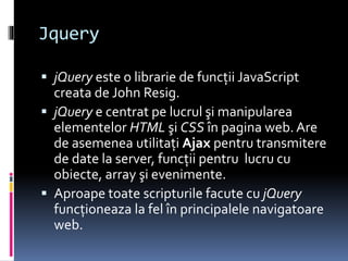 Jquery
 jQuery este o librarie de funcţii JavaScript
creata de John Resig.
 jQuery e centrat pe lucrul şi manipularea
elementelor HTML şi CSS în pagina web. Are
de asemenea utilitaţi Ajax pentru transmitere
de date la server, funcţii pentru lucru cu
obiecte, array şi evenimente.
 Aproape toate scripturile facute cu jQuery
funcţioneaza la fel în principalele navigatoare
web.
 