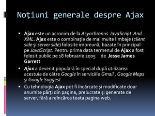Noţiuni generale despre Ajax
 Ajax este un acronim de la Asynchronus JavaScript And
XML. Ajax este o combinaţie de mai multe limbaje (client
side şi server side) folosite impreună, bazate în principal
pe JavaScript. Pentru prima data termenul de Ajax a fost
folosit public pe 18 februarie 2005 de Jesse James
Garrett
 Ajax a devenit populară în special după utilizarea
acestuia de către Google în serviciile Gmail , Google Maps
şi Google Suggest
 Cu tehnologia Ajax pot fi încărcate şi modificate doar
anumite părţi din pagina, prelucrate şi generate de
server, fără a reîncărca toata pagina web.
 