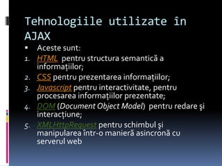 Tehnologiile utilizate în
AJAX
 Aceste sunt:
1. HTML pentru structura semantică a
informaţiilor;
2. CSS pentru prezentarea informaţiilor;
3. Javascript pentru interactivitate, pentru
procesarea informaţiilor prezentate;
4. DOM (Document Object Model) pentru redare şi
interacţiune;
5. XMLHttpRequest pentru schimbul şi
manipularea într-o manieră asincronă cu
serverul web
 