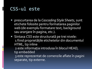CSS-ul este
 prescurtarea de la Cascading Style Sheets, sunt
etichete folosite pentru formatarea paginilor
web (de exemplu formatare text, background
sau aranjare în pagina, etc.).
 Sintaxa CSS este structurată pe trei nivele:
1 fiind proprietăţile etichetelor din documentul
HTML, tip inline
2 este informaţia introdusa în blocul HEAD,
tip embedded
3 este reprezentat de comenzile aflate în pagini
separate, tip externe.
 