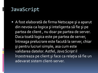 JavaScript
 A fost elaborată de firma Netscape şi a aparut
din nevoia ca logica şi inteligenta să fie şi pe
partea de client , nu doar pe partea de server.
Daca toată logica este pe partea de server,
întreaga prelucrare este facută la server, chiar
şi pentru lucruri simple, asa cum este
validarea datelor. Astfel, Java Script il
înzestreaza pe client şi face ca relaţia să fie un
adevarat sistem client-server.
 