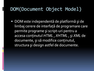 DOM(Document Object Model)
 DOM este independentă de platformă şi de
limbaj cerere de interfaţă de programare care
permite programe şi script-uri pentru a
accesa conţinutul HTML , XHTML , şi XML de
documente, şi să modifice conţinutul,
structura şi design astfel de documente.
 