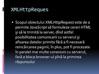 XMLHttpReques
 Scopul obiectului XMLHttpRequest este de a
permite JavaScript să formuleze cereri HTML
şi să le trimită la server, dînd astfel
posibilitatea comunicarii cu serverul şi
afisarea datelor primite fără a fi necesară
reincărcarea paginii, în plus, pot fi procesate
în paralel mai multe conexiuni cu serverul,
fară a bloca browser-ul pînă la primirea
răspunsului
 