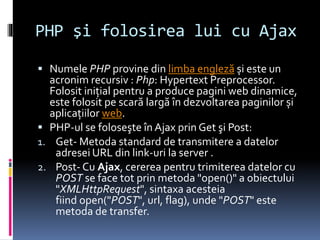 PHP şi folosirea lui cu Ajax
 Numele PHP provine din limba engleză și este un
acronim recursiv : Php: Hypertext Preprocessor.
Folosit iniţial pentru a produce pagini web dinamice,
este folosit pe scară largă în dezvoltarea paginilor și
aplicaţiilor web.
 PHP-ul se foloseşte în Ajax prin Get şi Post:
1. Get- Metoda standard de transmitere a datelor
adresei URL din link-uri la server .
2. Post- Cu Ajax, cererea pentru trimiterea datelor cu
POST se face tot prin metoda "open()" a obiectului
"XMLHttpRequest", sintaxa acesteia
fiind open("POST", url, flag), unde "POST" este
metoda de transfer.
 