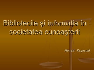 Bibliotecile şiBibliotecile şi informainformaţia înţia în
societatea cunoaşteriisocietatea cunoaşterii
MirceaMircea RegnealăRegneală
 