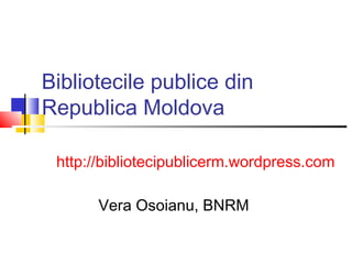 Bibliotecile publice din
Republica Moldova

 http://bibliotecipublicerm.wordpress.com

       Vera Osoianu, BNRM
 