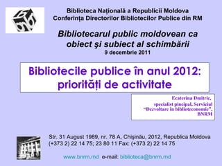 Bibliotecile publice în anul 2012: priorităţi de activitate Ecaterina Dmitric,  specialist pincipal, Serviciul “Dezvoltare  în biblioteconomie”, BNRM Biblioteca Naţională a Republicii Moldova Conferinţa Directorilor Bibliotecilor Publice din RM Bibliotecarul public moldovean ca obiect şi subiect al schimbării 9 decembrie  2011 