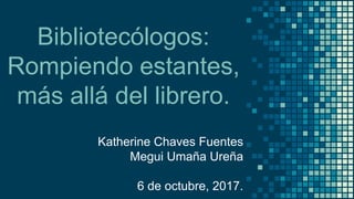 Bibliotecólogos:
Rompiendo estantes,
más allá del librero.
Katherine Chaves Fuentes
Megui Umaña Ureña
6 de octubre, 2017.
 