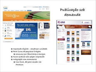 Publicação sob
                                          demanda




Impressão digital - venda por unidade
Para livros de pequena tiragem
   consumo por familiares e amigos
Autor publica sem pagar impressão
Integração com ecommerce
   Nos EUA, dá para vender via
   Amazon
 
