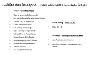 Crédito das imagens - todas utilizadas com autorização
        Flickr - www.ﬂickr.com

    •   Capa da apresentação by mattrobs

    •   Barracas da Campus Party by Danilo Palange

    •   Campus Party by poperotico
                                                         Stock.xchng - www.sxc.hu
    •   Carlos Merigo by colmeia

    •   Cris Dias by Renato Targa                    •   Slides 2, 6 e 8

    •   Fábio Seixas by Rodrigo David

    •   Luli Radfahrer by Manoel Netto
                                                         P. Borges - www.pedroatwork.com
    •   Renato Targa by Silvio Tanaka

    •   Sérgio Amadeu by Paulo Fehlauer              •   capa Para Entender a Internet

    •   sorvete: Pedro Moura Pinheiro
                                                     •   capa Tudo o que você precisa saber sobre
    •   Tomada: pulpolux                                 Twitter

    •   The end: donabelandewen
 