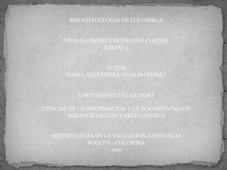 BIBLIOTECOLOGIA EN COLOMBOA
VIVIANA ANDREA HUERFANO CHITIVA
GRUPO 3
TUTOR
MARIA ALEXANDRA LEON MARTINEZ
UNIVERSIDAD DEL QUNDIO
CIENCIAS DE LA INFORMACION Y LA DOCUMENTACION
BIBLIOTECOLOGIA Y ARCHIVOSTICA
METODOLOGÍA DE LA EDUCACION ADISTANCIA
BOGOTA –COLOMBIA
2010
 