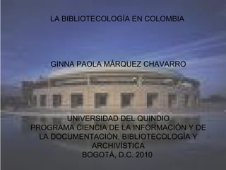 LA BIBLIOTECOLOGÍA EN COLOMBIA          GINNA PAOLA MÁRQUEZ CHAVARRO       UNIVERSIDAD DEL QUINDIO PROGRAMA CIENCIA DE LA INFORMACIÓN Y DE LA DOCUMENTACIÓN, BIBLIOTECOLOGÍA Y ARCHIVÍSTICA BOGOTÁ, D.C. 2010  