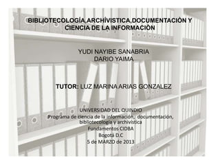 BIBLIOTECOLOGÍA,ARCHÍVISTICA,DOCUMENTACIÒN Y
          CIENCIA DE LA INFORMACIÒN


                 YUDI NAYIBE SANABRIA
                      DARIO YAIMA



        TUTOR: LUZ MARINA ARIAS GONZALEZ


                  UNIVERSIDAD DEL QUINDIO
     Programa de ciencia de la información, documentación,
                  bibliotecología y archivística
                      Fundamentos CIDBA
                           Bogotá D.C
                     5 de MARZO de 2013
 
