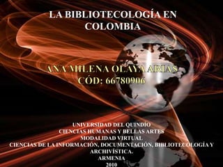 LA BIBLIOTECOLOGÍA EN COLOMBIA ANA MILENA OLAYA ARIASCÓD: 66780906 UNIVERSIDAD DEL QUINDÍO CIENCIAS HUMANAS Y BELLAS ARTES MODALIDAD VIRTUAL CIENCIAS DE LA INFORMACIÓN, DOCUMENTACIÓN, BIBLIOTECOLOGÍA Y ARCHIVÍSTICA. ARMENIA 2010 