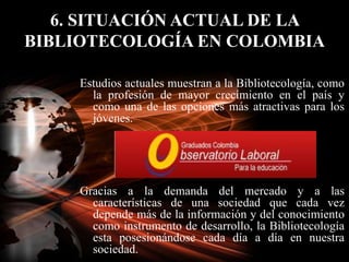 6. SITUACIÓN ACTUAL DE LA BIBLIOTECOLOGÍA EN COLOMBIA<br />Estudios actuales muestran a la Bibliotecología, como la profes...
