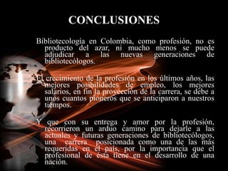 CONCLUSIONES<br />Bibliotecología en Colombia, como profesión, no es producto del azar, ni mucho menos se puede adjudicar ...