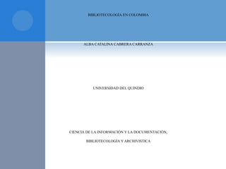 BIBLIOTECOLOGÍA EN COLOMBIA
ALBA CATALINA CABRERA CARRANZA
UNIVERSIDAD DEL QUINDIO
CIENCIA DE LA INFORMACIÓN Y LA DOCUMENTACIÓN,
BIBLIOTECOLOGÍA Y ARCHIVISTICA
 