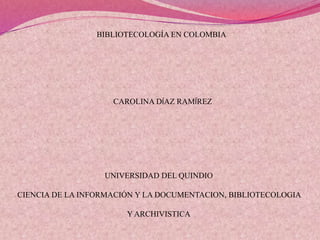 UNIVERSIDAD DEL QUINDIO
CIENCIA DE LA INFORMACIÓN Y LA DOCUMENTACION, BIBLIOTECOLOGIA
Y ARCHIVISTICA
CAROLINA DÍAZ RAMÍREZ
BIBLIOTECOLOGÍA EN COLOMBIA
 