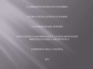 LA BIBLIOTECOLOGIA EN COLOMBIA GLORIA CECILIA GONZALEZ RAMOS UNIVERSIDAD DEL QUINDÍO CIENCIAS DE LA INFORMACIÓN Y LA DOCUMENTACIÓN BIBLIOTECOLOGÍA Y ARCHIVÍSTICA EXPRESIÓN ORAL Y ESCRITA 2011 