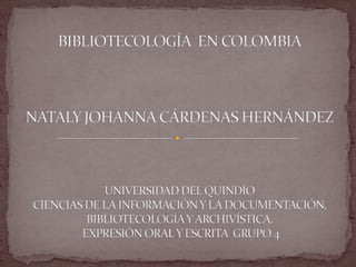 BIBLIOTECOLOGÍA  EN COLOMBIANATALY JOHANNA CÁRDENAS HERNÁNDEZ UNIVERSIDAD DEL QUINDÍO CIENCIAS DE LA INFORMACIÓN Y LA DOCUMENTACIÓN, BIBLIOTECOLOGÍA Y ARCHIVÍSTICA. EXPRESIÓN ORAL Y ESCRITA  GRUPO 4 