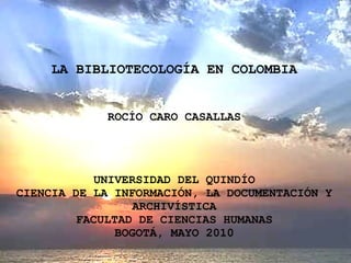 LA BIBLIOTECOLOGÍA EN COLOMBIA ROCÍO CARO CASALLAS UNIVERSIDAD DEL QUINDÍO CIENCIA DE LA INFORMACIÓN, LA DOCUMENTACIÓN Y ARCHIVÍSTICA FACULTAD DE CIENCIAS HUMANAS BOGOTÁ, MAYO 2010 