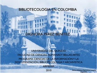 Edificio Biblioteca Nacional de Colombia
Bogotá D.C.
BIBLIOTECOLOGIA EN COLOMBIABIBLIOTECOLOGIA EN COLOMBIA
  
  
DIGNORA PEREZ BENITEZDIGNORA PEREZ BENITEZ
UNIVERSIDAD DEL QUINDIO
FACULTAD DE CIENCIAS HUMANASY BELLAS ARTES
PROGRAMA CIENCIAS DE LA INFORMACIÓNY LA
DOCUMENTACIÓN, BIBLIOTECOLOGIAY ARCHIVISTICA
ARMENIA
2010
 