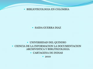  BIBLIOTECOLOGIA EN COLOMBIA
 SAIDA GUERRA DIAZ
 UNIVERSIDAD DEL QUINDIO
 CIENCIA DE LA INFORMACION LA DOCUMENTACION
ARCHIVISTICA Y BIBLITECOLOGIA
 CARTAGENA DE INDIAS
 2010
 