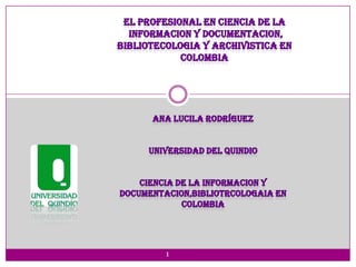 El profesional en ciencia de la informacion y documentacion,  bibliotecologia y archivistica en colombia Ana Lucila Rodríguez UNIVERSIDAD DEL QUINDIO CIENCIA DE LA INFORMACION Y  DOCUMENTACION,BIBLIOTRCOLOGAIA EN COLOMBIA 1 