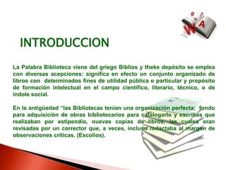INTRODUCCIONLa Palabra Biblioteca viene del griego Biblios y theke depósito se emplea con diversas acepciones: significa en efecto un conjunto organizado de libros con  determinados fines de utilidad pública o particular y propósito de formación intelectual en el campo científico, literario, técnico, o de índole social.En la antigüedad “las Bibliotecas tenían una organización perfecta;  fondo para adquisición de obras bibliotecarios para catalogarlo y escribas que realizaban por estipendio, nuevas copias de libros, las cuales eran revisadas por un corrector que, a veces, incluso redactaba al margen de observaciones críticas. (Escolios).