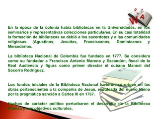 En la época de la colonia había bibliotecas en la Universidades, en los seminarios y representativas colecciones particulares. En su casi totalidad la formación de bibliotecas se debió a los sacerdotes y a las comunidades religiosas (Agustinos, Jesuitas, Franciscanos, Dominicanos y Mercedarios. La biblioteca Nacional de Colombia fue fundada en 1777. Se considera como su fundador a Francisco Antonio Moreno y Escandón, fiscal de la Real Audiencia y figura como primer director el cubano Manuel del Socorro Rodríguez.  Los fondos iniciales de la Biblioteca Nacional tuvieron su origen en las obras pertenecientes a la compañía de Jesús, expulsada del nuevo Reino por la pragmática sanción a Carlos III en 1767. Hechos de carácter político perturbaron el desarrollo de la Biblioteca Pública y sus objetivos culturales.