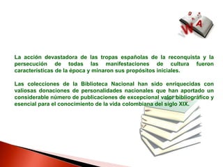 La acción devastadora de las tropas españolas de la reconquista y la persecución de todas las manifestaciones de cultura fueron características de la época y minaron sus propósitos iniciales. Las colecciones de la Biblioteca Nacional han sido enriquecidas con valiosas donaciones de personalidades nacionales que han aportado un considerable número de publicaciones de excepcional valor bibliográfico y esencial para el conocimiento de la vida colombiana del siglo XIX.