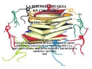 LA BIBLIOTECOLOGIA EN COLOMBIA Luz Elena Gómez Monsalve UNIVERSIDAD DEL QUINDÍO FACULTAD DE CIENCIAS HUMANAS Y BELLAS ARTES PROGRAMA CIENCIA DE LA  INFORMACIÓN Y LA DOCUMENTACION,  BIBLIOTECOLOGÍA Y ARCHIVÍSTICA ARMENIA - QUINDÍO 2010 