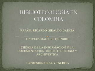 BIBLIOTECOLOGIA EN COLOMBIA RAFAEL RICARDO GIRALDO GARCIA  UNIVERSIDAD DEL QUINDIO CIENCIA DE LA INFORMACION Y LA DOCUMENTACION, BIBLIOTECOLOGIA Y ARCHIVISTICA  EXPRESION ORAL Y ESCRITA 